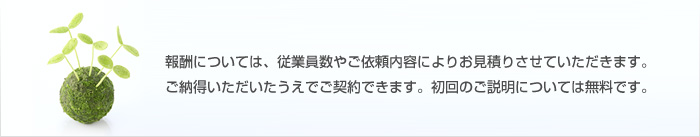 報酬については、従業員数やご依頼内容によりお見積りさせていただきます。ご納得いただいたうえでご契約できます。初回のご説明については無料です。